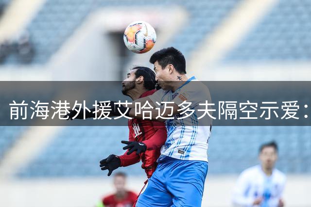 前海港外援艾哈迈多夫隔空示爱：想念球迷 期待精彩赛事