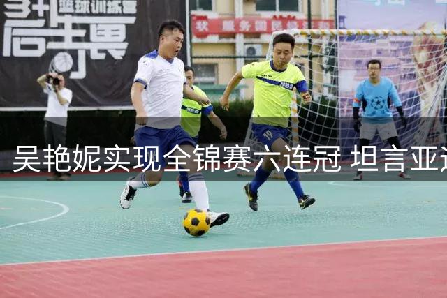 吴艳妮实现全锦赛六连冠 坦言亚运备战仍需突破