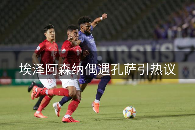 埃泽阿森纳偶遇孔萨引热议