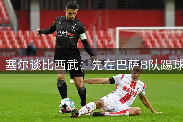 塞尔谈比西武：先在巴萨B队踢球+一线队训练，和巴德吉一样的路径