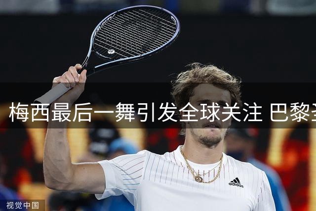 梅西最后一舞引发全球关注 巴黎圣日耳曼暖心送别传奇