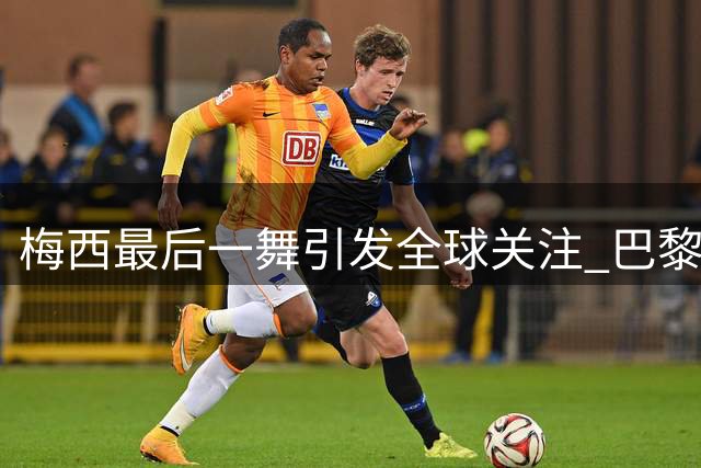 梅西最后一舞引发全球关注 巴黎圣日耳曼暖心送别传奇