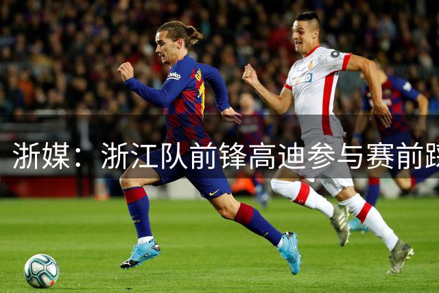 浙媒：浙江队前锋高迪参与赛前踩场合练
