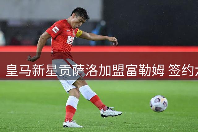皇马新星贡萨洛加盟富勒姆 签约六年含优先条款