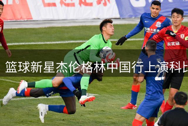 篮球新星杰伦格林中国行上演科比式精彩表现