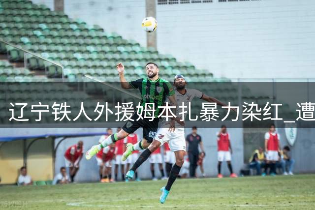 辽宁铁人外援姆本扎暴力染红 遭足协禁赛4场+罚款4万
