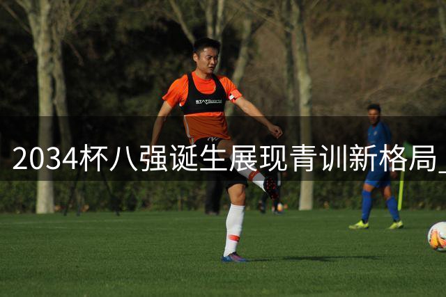 2034杯八强诞生展现青训新格局 小球员体能瓶颈引深思