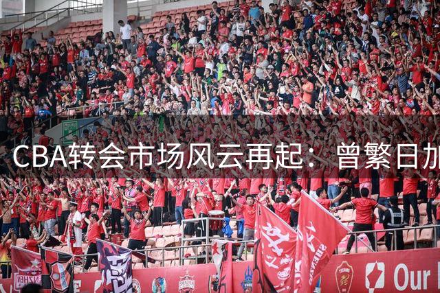 CBA转会市场风云再起：曾繁日加盟江苏，宏远引援蓄势待发