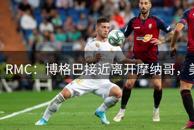 RMC：博格巴接近离开摩纳哥，美职联沙特有意